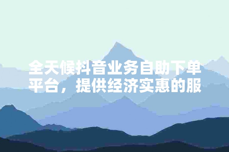 全天候抖音业务自助下单平台，提供经济实惠的服务选项。