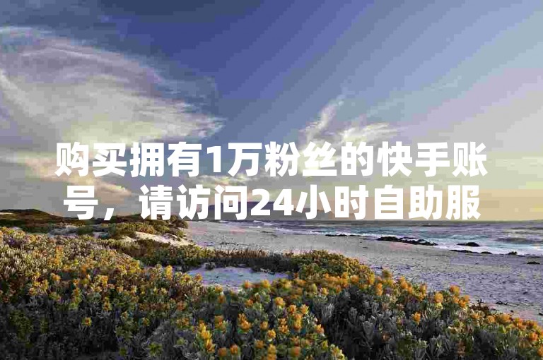 购买拥有1万粉丝的快手账号，请访问24小时自助服务网站。