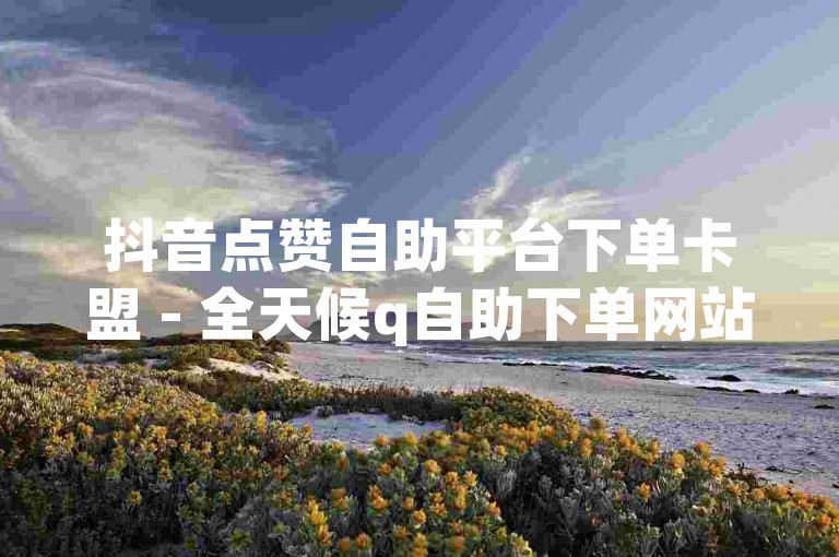 抖音点赞自助平台下单卡盟 - 全天候q自助下单网站