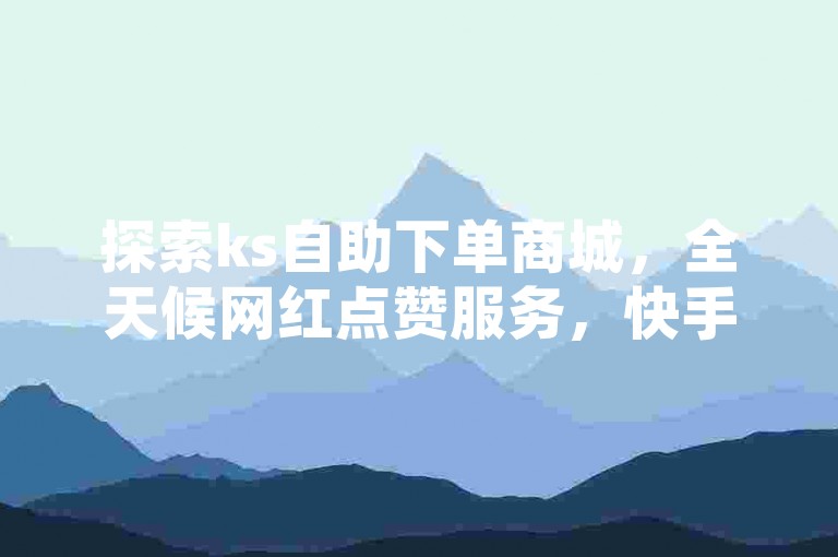 探索ks自助下单商城，全天候网红点赞服务，快手低价业务专区，直播间人气互动，真人下单体验，惊喜不断！