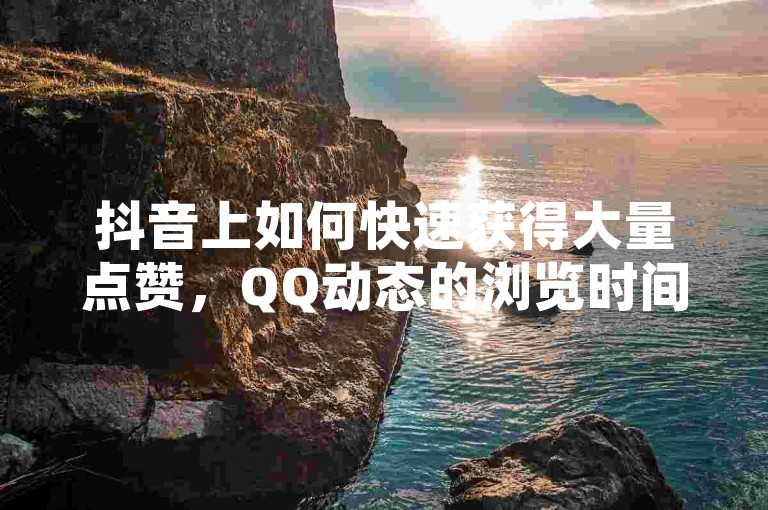 抖音上如何快速获得大量点赞，QQ动态的浏览时间怎样计算，以及粉丝数量能否直接购买一万？