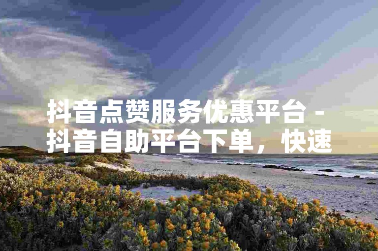 抖音点赞服务优惠平台 - 抖音自助平台下单，快速响应，24小时发货。