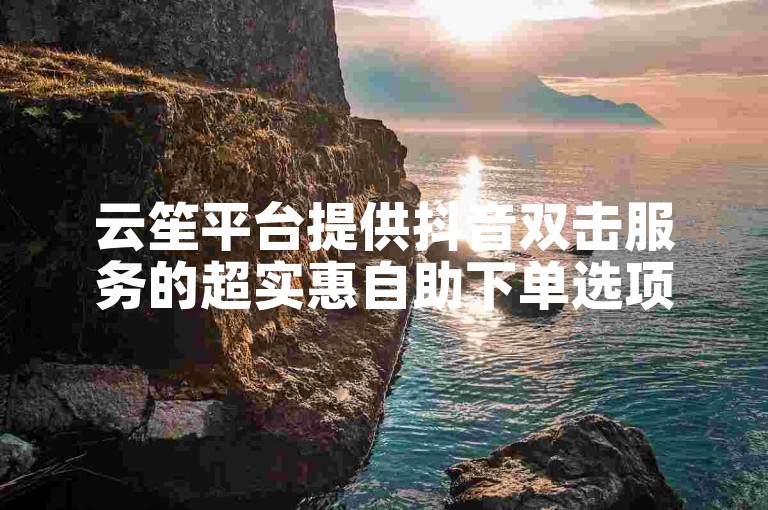 云笙平台提供抖音双击服务的超实惠自助下单选项。