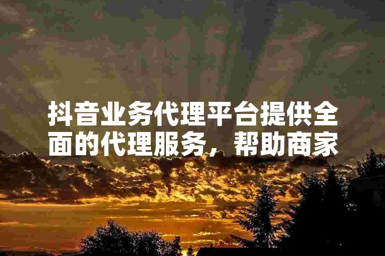 抖音业务代理平台提供全面的代理服务，帮助商家迅速拓展市场。