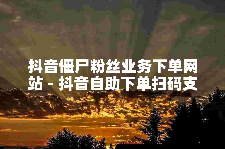 抖音僵尸粉丝业务下单网站 - 抖音自助下单扫码支付