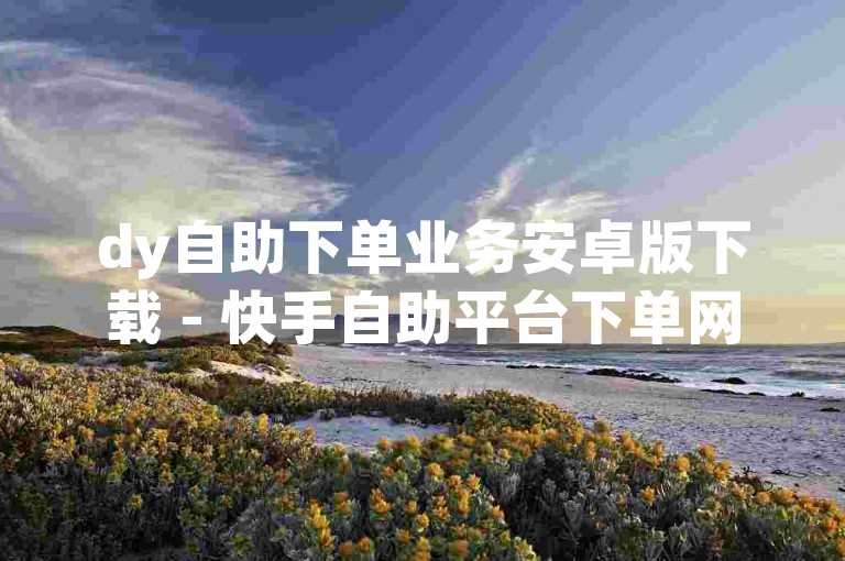 dy自助下单业务安卓版下载 - 快手自助平台下单网址 是指通过安卓系统设备，用户可以访问特定的网站或应用程序来自主完成订单的提交和处理。