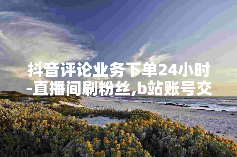 抖音评论业务下单24小时-直播间刷粉丝,b站账号交易网