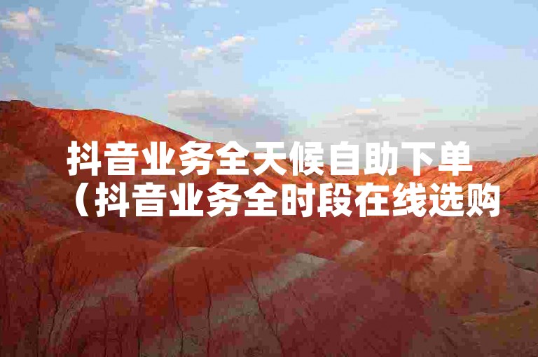 抖音业务全天候自助下单（抖音业务全时段在线选购）。