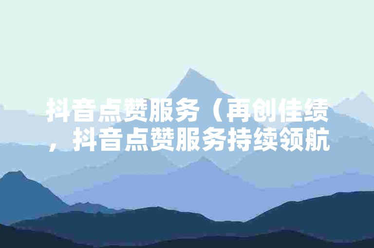 抖音点赞服务（再创佳绩，抖音点赞服务持续领航）
