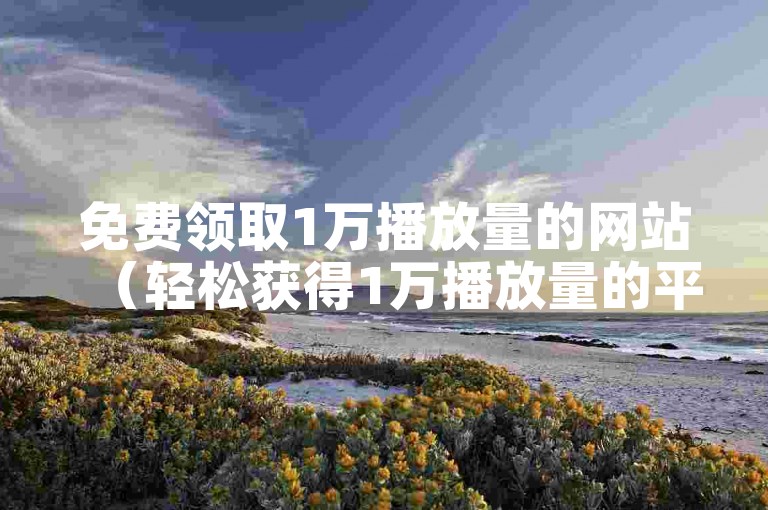 免费领取1万播放量的网站（轻松获得1万播放量的平台）
