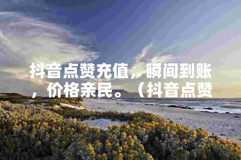 抖音点赞充值，瞬间到账，价格亲民。（抖音点赞充值迅速入账 经济实惠首选）