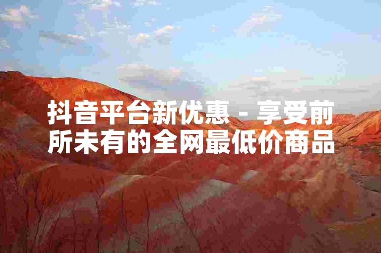抖音平台新优惠 - 享受前所未有的全网最低价商品！