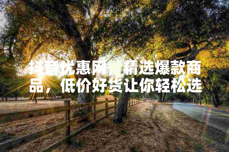 抖音优惠网，精选爆款商品，低价好货让你轻松选购！新用户专享福利！