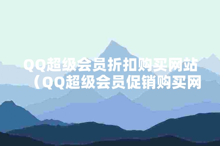 QQ超级会员折扣购买网站（QQ超级会员促销购买网站）