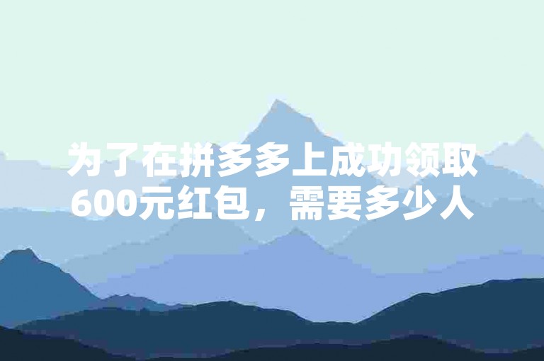 为了在拼多多上成功领取600元红包，需要多少人的助力呢？请访问多多帮助力平台获取更多信息。