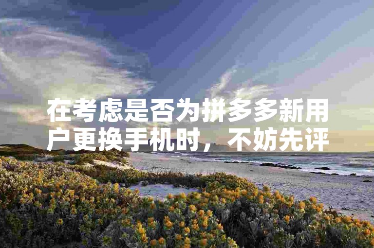 在考虑是否为拼多多新用户更换手机时，不妨先评估现有设备的性能是否满足使用需求。
