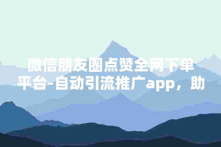微信朋友圈点赞全网下单平台-自动引流推广app，助你轻松提升社交影响力。