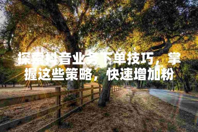探索抖音业务下单技巧，掌握这些策略，快速增加粉丝数，提高品牌知名度！2025年必备知识。