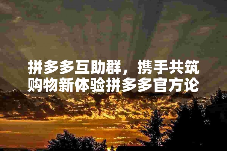 拼多多互助群，携手共筑购物新体验拼多多官方论坛。