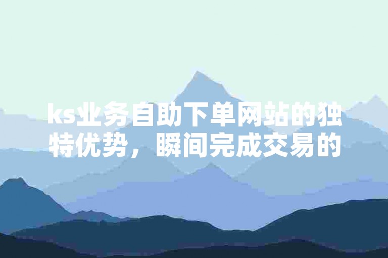 ks业务自助下单网站的独特优势，瞬间完成交易的ks业务自助下单平台快速到账！2025必备技能。