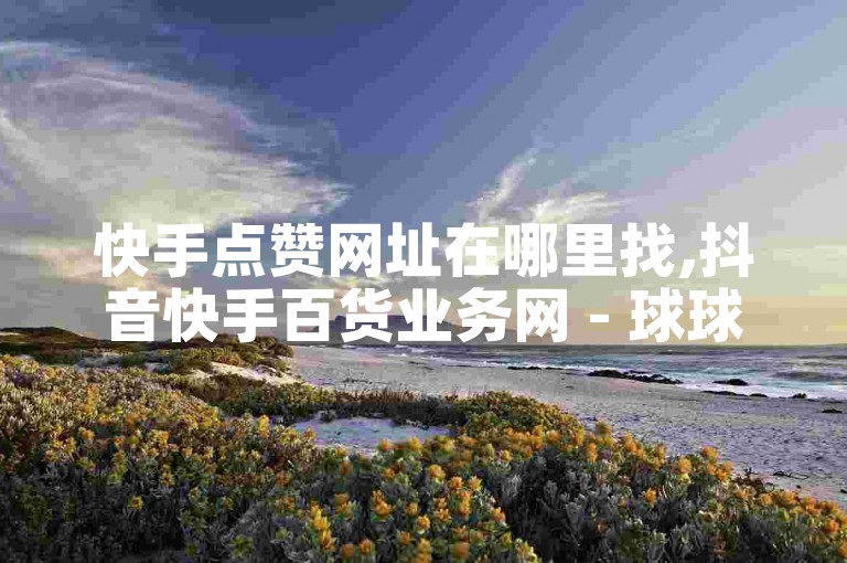 快手点赞网址在哪里找,抖音快手百货业务网 - 球球商城24小时自助下单网站 - 快手一毛钱2024官方紧急辟谣！