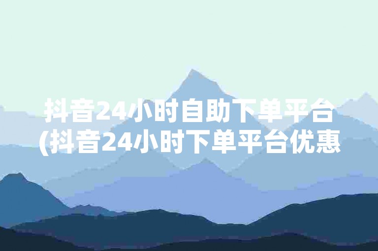 抖音24小时自助下单平台(抖音24小时下单平台优惠多)