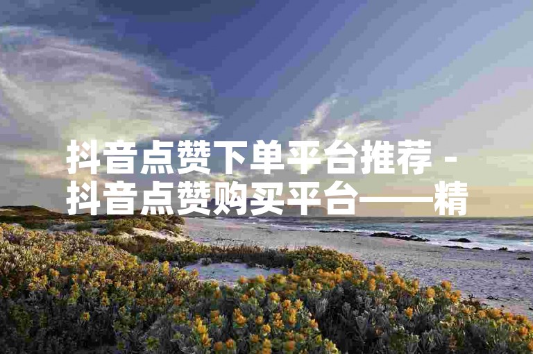 抖音点赞下单平台推荐 - 抖音点赞购买平台——精选热门收藏！