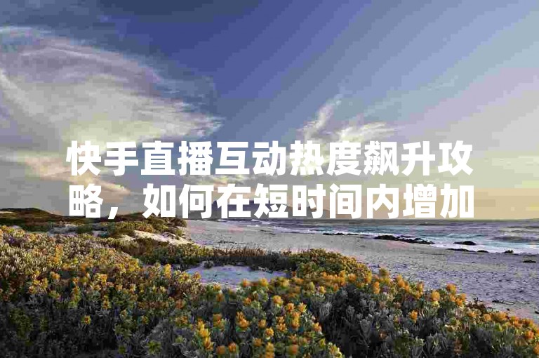 快手直播互动热度飙升攻略，如何在短时间内增加粉丝亲密度？