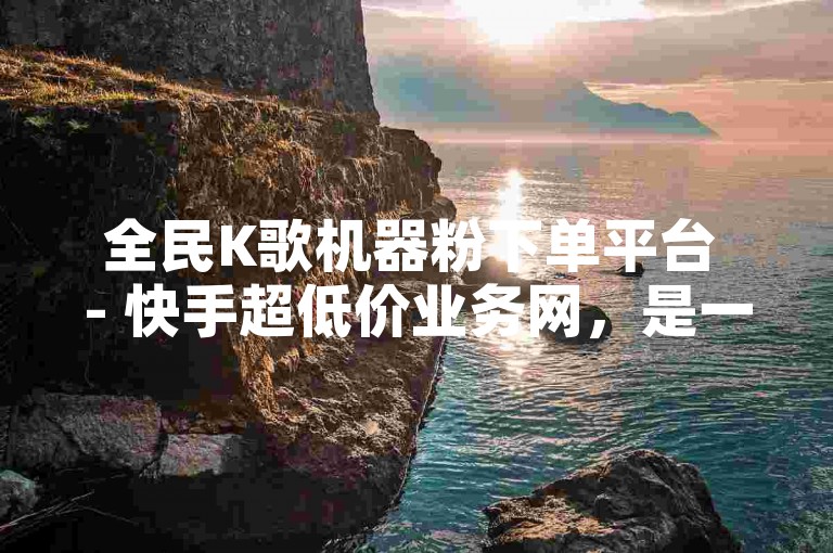 全民K歌机器粉下单平台 - 快手超低价业务网，是一个提供快速、经济实惠的在线服务站点。