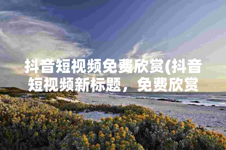 抖音短视频免费欣赏(抖音短视频新标题，免费欣赏抖音内容)