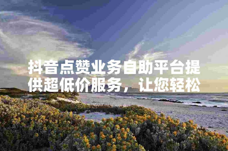 抖音点赞业务自助平台提供超低价服务，让您轻松获得更多点赞。