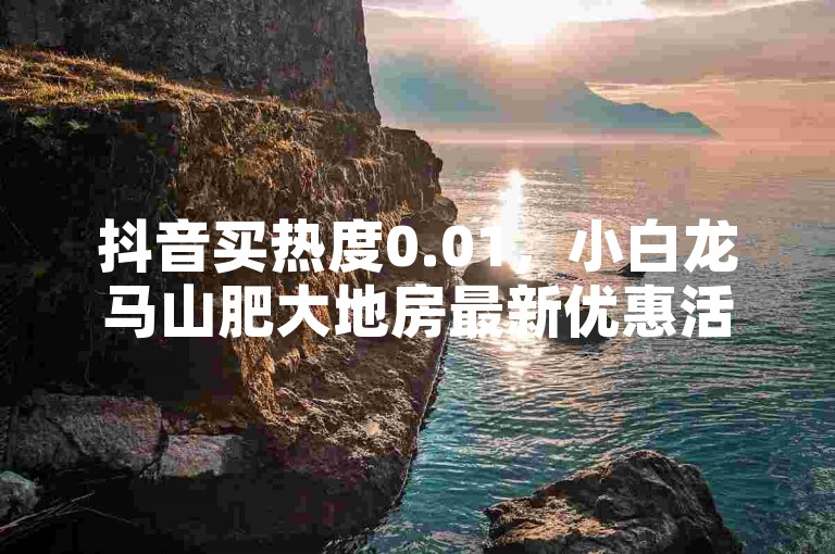 抖音买热度0.01，小白龙马山肥大地房最新优惠活动大揭秘