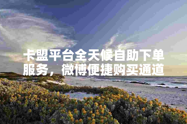 卡盟平台全天候自助下单服务，微博便捷购买通道。