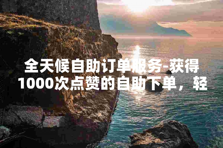 全天候自助订单服务-获得1000次点赞的自助下单，轻松自助获取赞。
