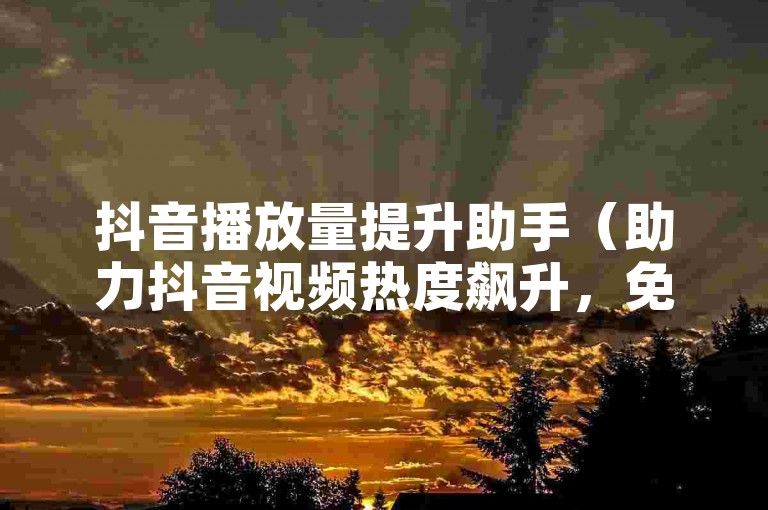 抖音播放量提升助手（助力抖音视频热度飙升，免费使用，机会难得！）