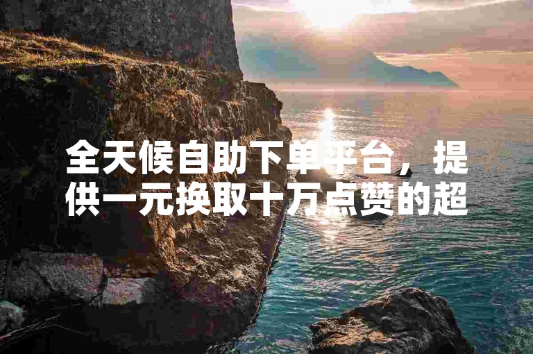 全天候自助下单平台，提供一元换取十万点赞的超值服务，完全免费体验。