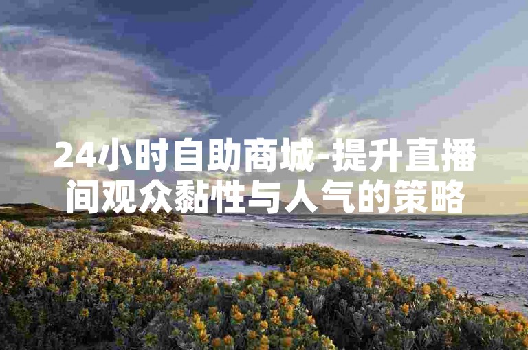24小时自助商城-提升直播间观众黏性与人气的策略，ks平台自助下单享优惠。