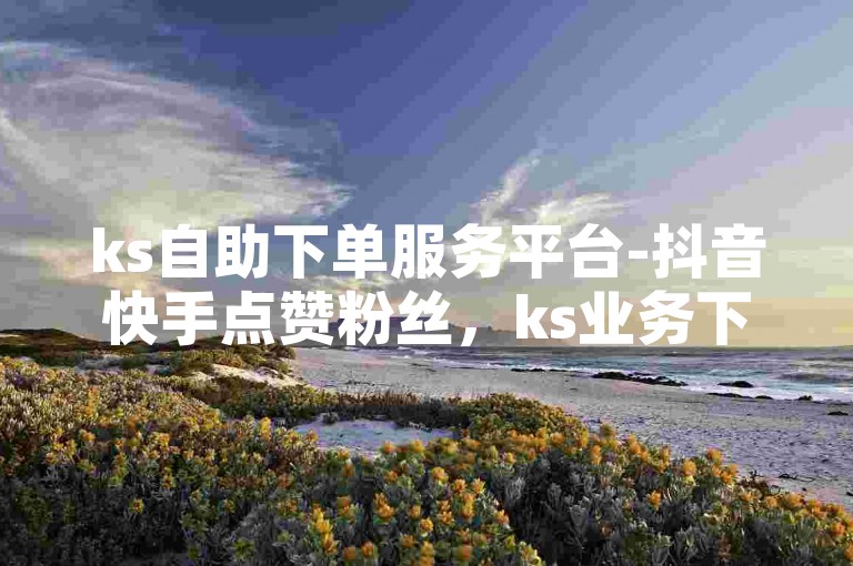 ks自助下单服务平台-抖音快手点赞粉丝，ks业务下单平台秒到账。