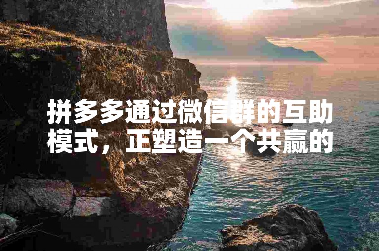 拼多多通过微信群的互助模式，正塑造一个共赢的电商新生态，推动未来商业进步。