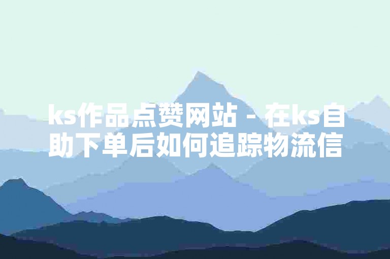 ks作品点赞网站 - 在ks自助下单后如何追踪物流信息