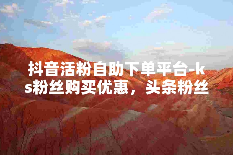 抖音活粉自助下单平台-ks粉丝购买优惠，头条粉丝增长服务。