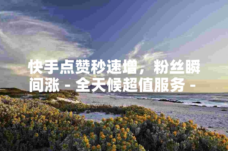 快手点赞秒速增，粉丝瞬间涨 - 全天候超值服务 - 1元购100赞特惠平台ks独家内幕。