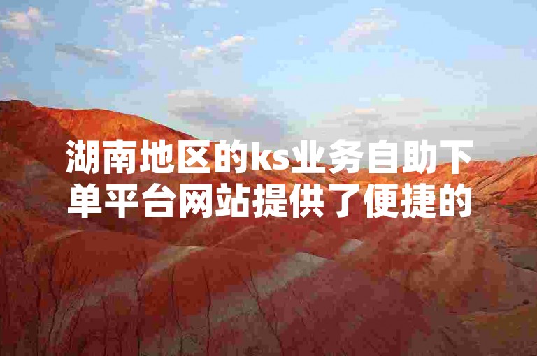 湖南地区的ks业务自助下单平台网站提供了便捷的服务，而dy业务的免费自助下单平台则以价格实惠著称。