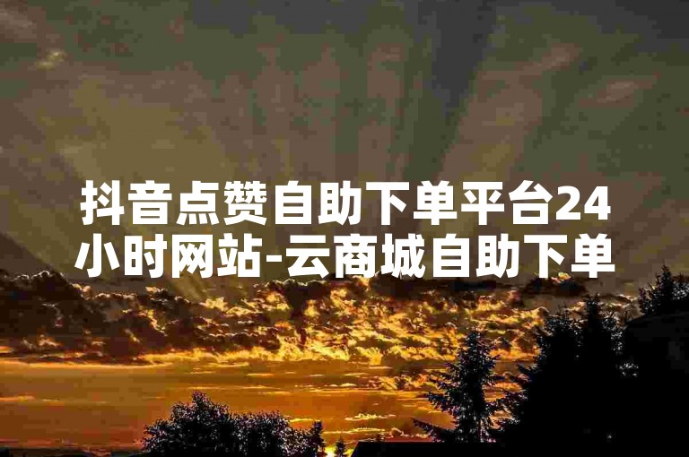 抖音点赞自助下单平台24小时网站-云商城自助下单,全网低价自助下单