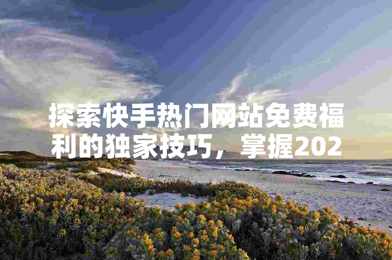 探索快手热门网站免费福利的独家技巧，掌握2024年最新策略，轻松上热门！