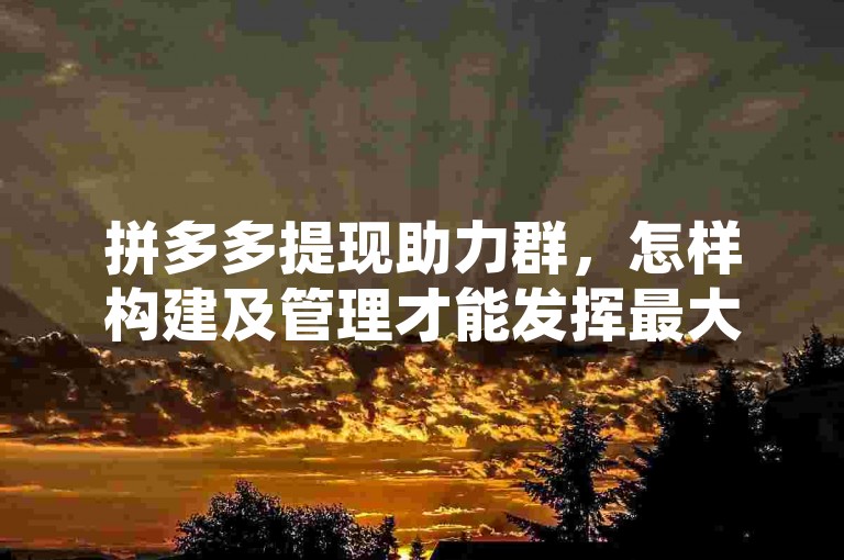 拼多多提现助力群，怎样构建及管理才能发挥最大效益？