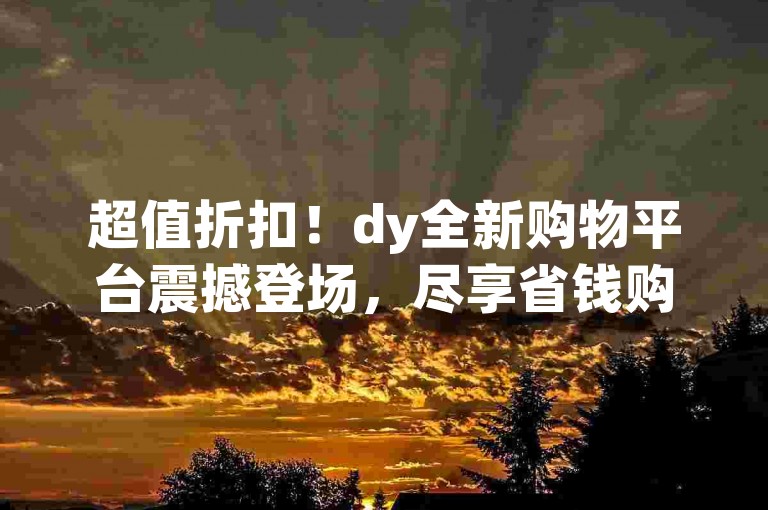 超值折扣！dy全新购物平台震撼登场，尽享省钱购物乐趣！
