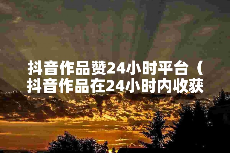 抖音作品赞24小时平台（抖音作品在24小时内收获众多点赞的平台）。