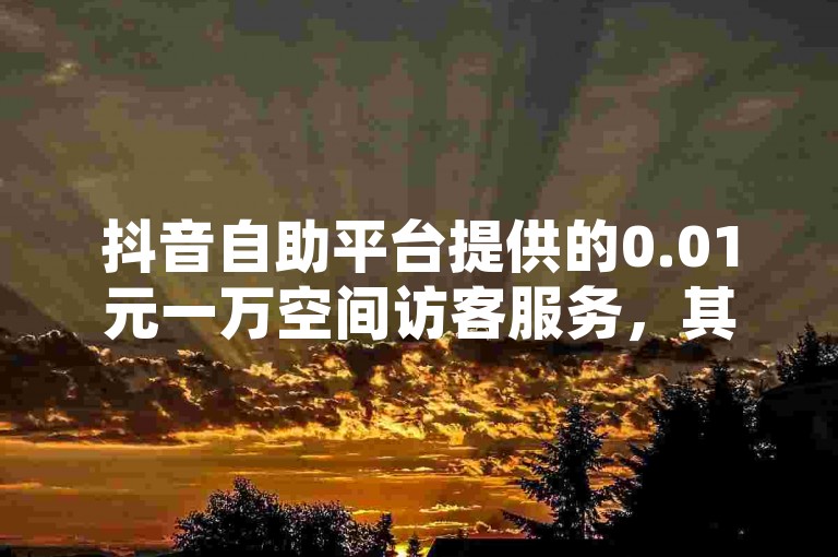 抖音自助平台提供的0.01元一万空间访客服务，其真实性有待考证。