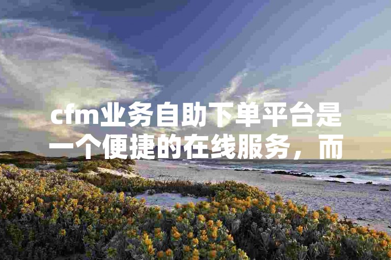 cfm业务自助下单平台是一个便捷的在线服务，而dy低价业务自助下单平台则专注于提供经济实惠的选项。